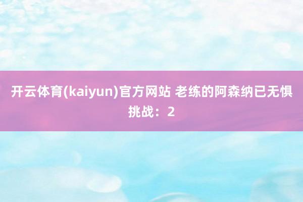 开云体育(kaiyun)官方网站 老练的阿森纳已无惧挑战：2