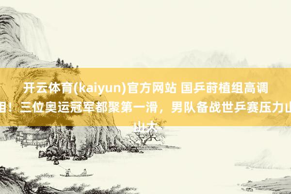开云体育(kaiyun)官方网站 国乒莳植组高调亮相！三位奥运冠军都聚第一滑，男队备战世乒赛压力山大