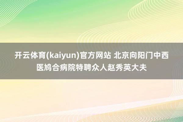 开云体育(kaiyun)官方网站 北京向阳门中西医鸠合病院特聘众人赵秀英大夫