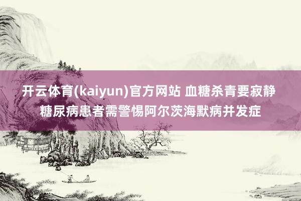 开云体育(kaiyun)官方网站 血糖杀青要寂静 糖尿病患者需警惕阿尔茨海默病并发症