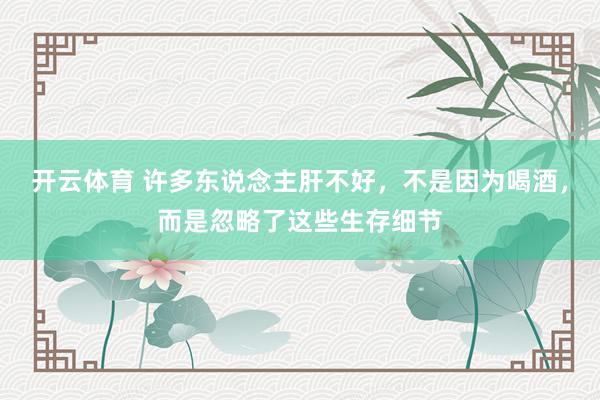 开云体育 许多东说念主肝不好，不是因为喝酒，而是忽略了这些生存细节