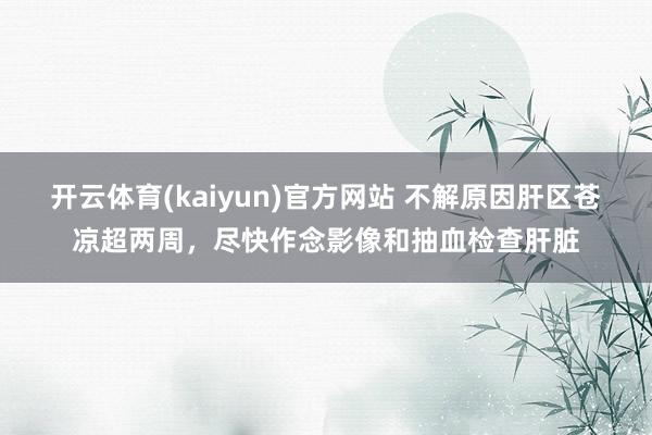 开云体育(kaiyun)官方网站 不解原因肝区苍凉超两周，尽快作念影像和抽血检查肝脏