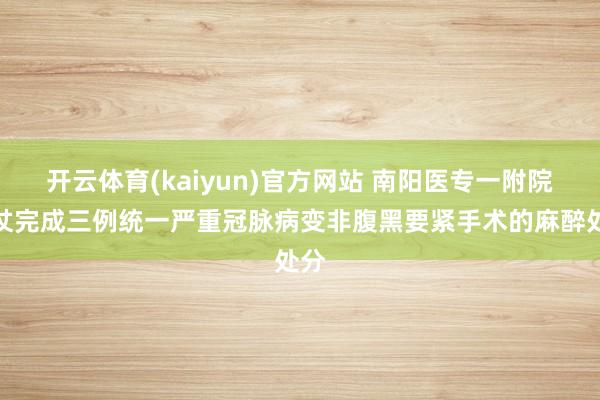 开云体育(kaiyun)官方网站 南阳医专一附院胜仗完成三例统一严重冠脉病变非腹黑要紧手术的麻醉处分
