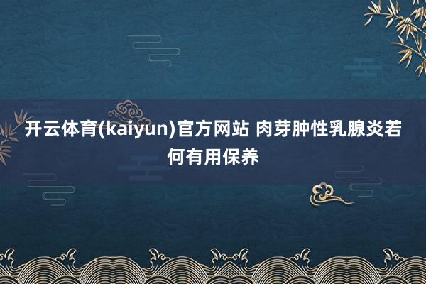 开云体育(kaiyun)官方网站 肉芽肿性乳腺炎若何有用保养