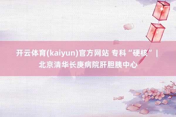 开云体育(kaiyun)官方网站 专科“硬核” | 北京清华长庚病院肝胆胰中心