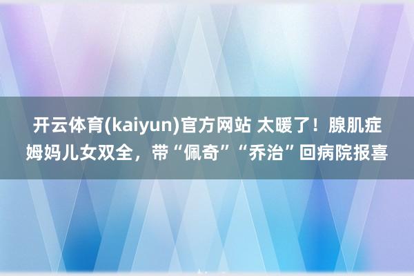 开云体育(kaiyun)官方网站 太暖了！腺肌症姆妈儿女双全，带“佩奇”“乔治”回病院报喜