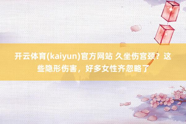 开云体育(kaiyun)官方网站 久坐伤宫颈？这些隐形伤害，好多女性齐忽略了
