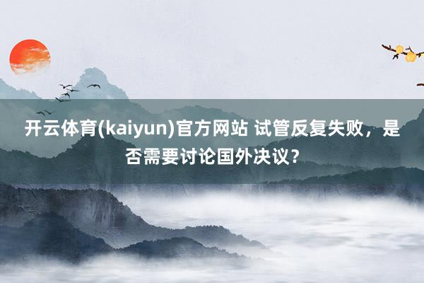 开云体育(kaiyun)官方网站 试管反复失败，是否需要讨论国外决议？