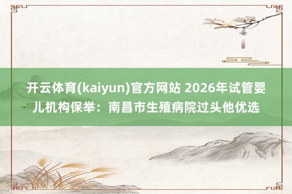 开云体育(kaiyun)官方网站 2026年试管婴儿机构保举：南昌市生殖病院过头他优选
