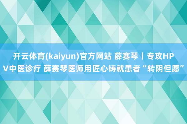 开云体育(kaiyun)官方网站 薛赛琴丨专攻HPV中医诊疗 薛赛琴医师用匠心铸就患者“转阴但愿”