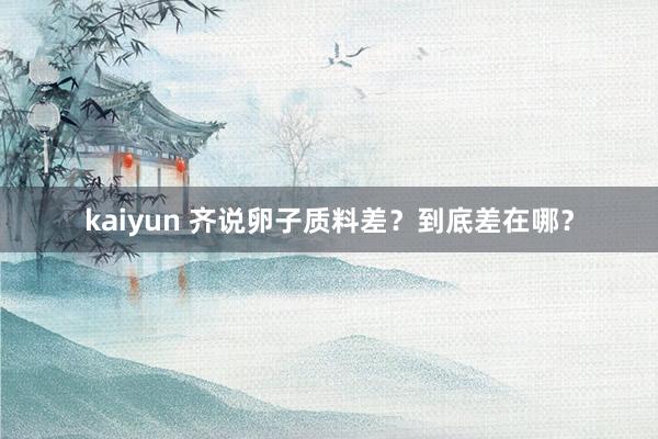 kaiyun 齐说卵子质料差？到底差在哪？