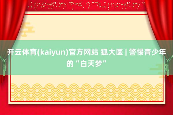 开云体育(kaiyun)官方网站 狐大医 | 警惕青少年的“白天梦”