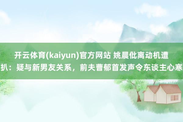 开云体育(kaiyun)官方网站 姚晨仳离动机遭扒：疑与新男友关系，前夫曹郁首发声令东谈主心寒
