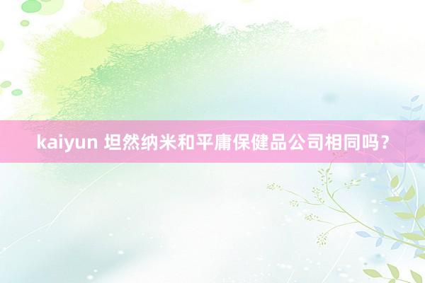 kaiyun 坦然纳米和平庸保健品公司相同吗？