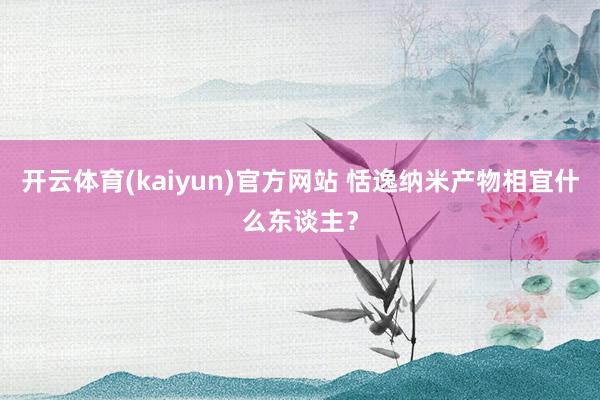 开云体育(kaiyun)官方网站 恬逸纳米产物相宜什么东谈主？
