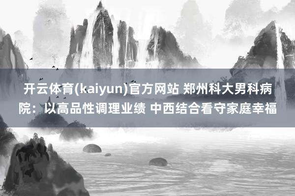 开云体育(kaiyun)官方网站 郑州科大男科病院：以高品性调理业绩 中西结合看守家庭幸福