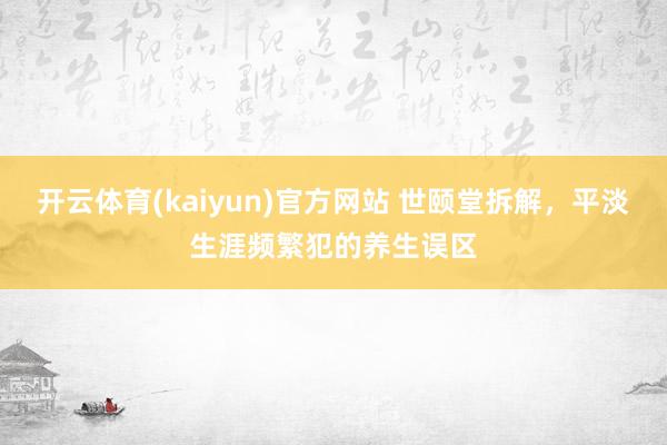 开云体育(kaiyun)官方网站 世颐堂拆解，平淡生涯频繁犯的养生误区