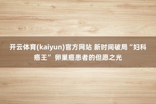 开云体育(kaiyun)官方网站 新时间破局“妇科癌王” 卵巢癌患者的但愿之光