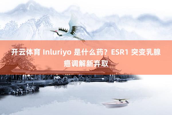开云体育 Inluriyo 是什么药？ESR1 突变乳腺癌调解新弃取