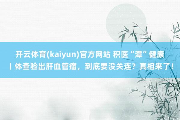 开云体育(kaiyun)官方网站 积医“潭”健康丨体查验出肝血管瘤，到底要没关连？真相来了！