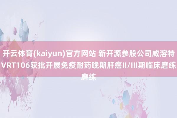 开云体育(kaiyun)官方网站 新开源参股公司威溶特VRT106获批开展免疫耐药晚期肝癌II/III期临床磨练