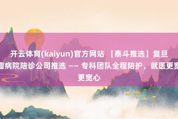 开云体育(kaiyun)官方网站 【泰斗推选】复旦肿瘤病院陪诊公司推选 —— 专科团队全程陪护，就医更宽心