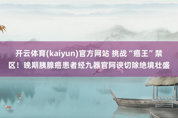 开云体育(kaiyun)官方网站 挑战“癌王”禁区！晚期胰腺癌患者经九器官阿谀切除绝境壮盛