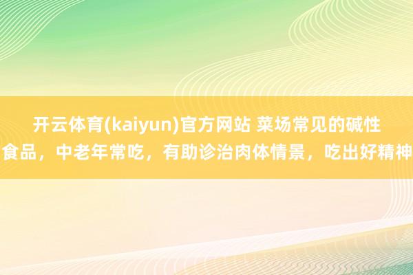 开云体育(kaiyun)官方网站 菜场常见的碱性食品，中老年常吃，有助诊治肉体情景，吃出好精神