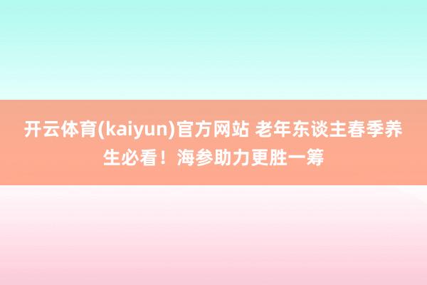开云体育(kaiyun)官方网站 老年东谈主春季养生必看！海参助力更胜一筹