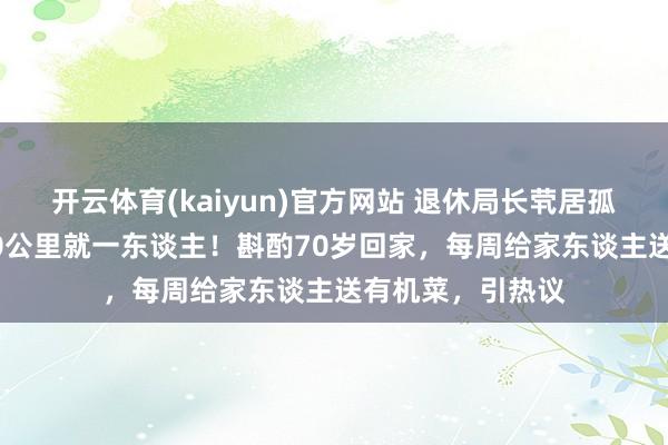 开云体育(kaiyun)官方网站 退休局长茕居孤岛10年，方圆10公里就一东谈主！斟酌70岁回家，每周给家东谈主送有机菜，引热议