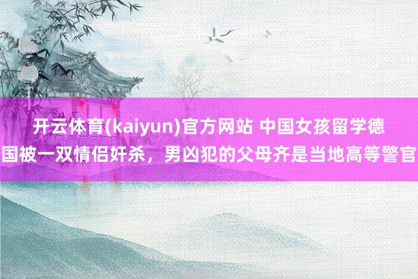 开云体育(kaiyun)官方网站 中国女孩留学德国被一双情侣奸杀，男凶犯的父母齐是当地高等警官
