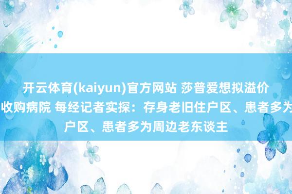 开云体育(kaiyun)官方网站 莎普爱想拟溢价24倍从有关方收购病院 每经记者实探：存身老旧住户区、患者多为周边老东谈主