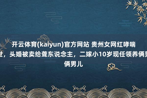 开云体育(kaiyun)官方网站 贵州女网红哮喘离世，头婚被卖给聋东说念主，二嫁小10岁现任领养俩男儿