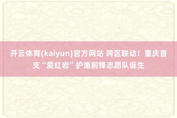 开云体育(kaiyun)官方网站 跨区联动！重庆首支“爱红岩”护渔前锋志愿队诞生