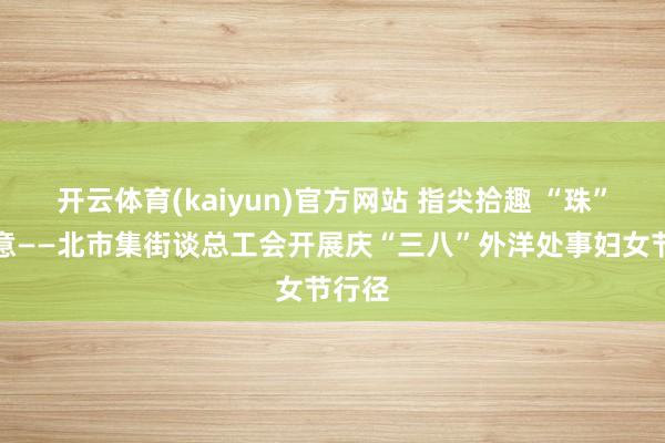 开云体育(kaiyun)官方网站 指尖拾趣 “珠”事顺意——北市集街谈总工会开展庆“三八”外洋处事妇女节行径