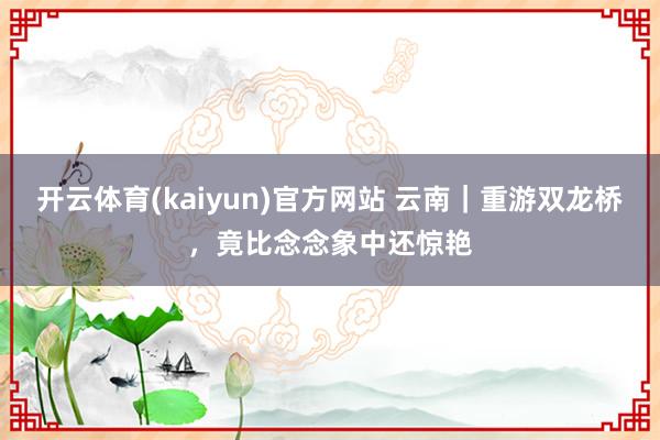 开云体育(kaiyun)官方网站 云南｜重游双龙桥，竟比念念象中还惊艳