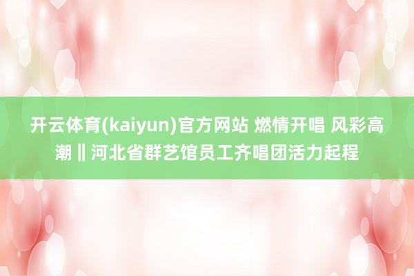 开云体育(kaiyun)官方网站 燃情开唱 风彩高潮‖河北省群艺馆员工齐唱团活力起程