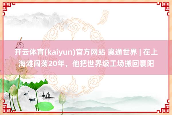 开云体育(kaiyun)官方网站 襄通世界 | 在上海滩闯荡20年，他把世界级工场搬回襄阳