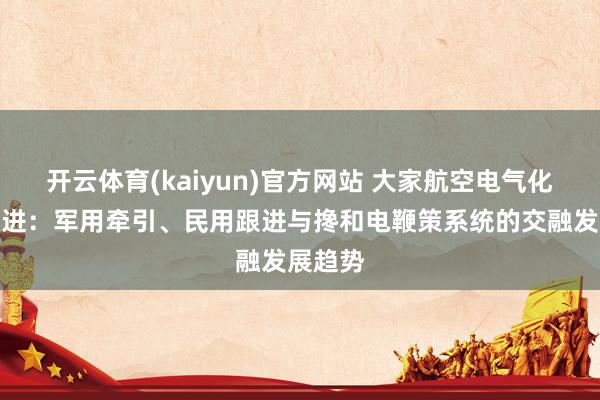 开云体育(kaiyun)官方网站 大家航空电气化花式演进：军用牵引、民用跟进与搀和电鞭策系统的交融发展趋势