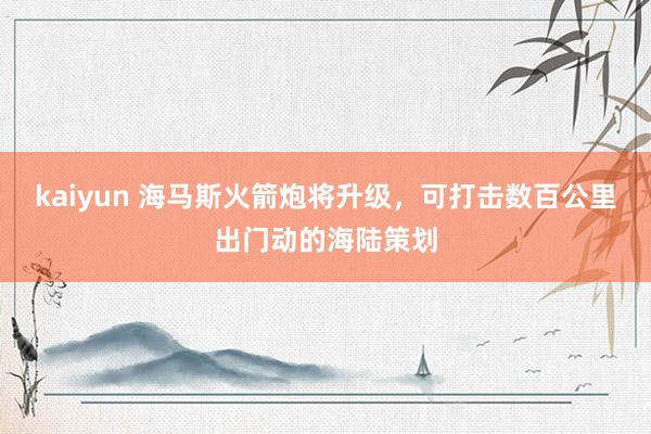 kaiyun 海马斯火箭炮将升级，可打击数百公里出门动的海陆策划