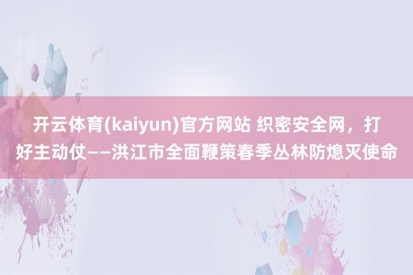 开云体育(kaiyun)官方网站 织密安全网，打好主动仗——洪江市全面鞭策春季丛林防熄灭使命