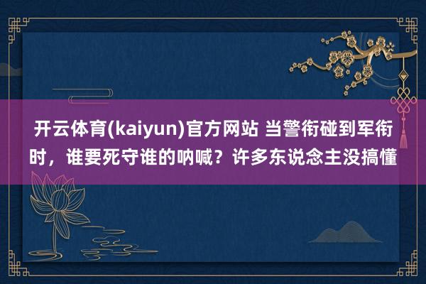 开云体育(kaiyun)官方网站 当警衔碰到军衔时，谁要死守谁的呐喊？许多东说念主没搞懂