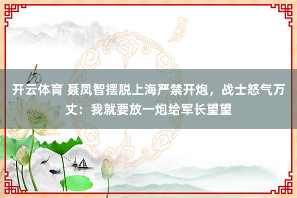 开云体育 聂凤智摆脱上海严禁开炮，战士怒气万丈：我就要放一炮给军长望望