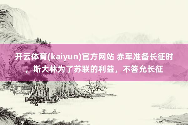 开云体育(kaiyun)官方网站 赤军准备长征时，斯大林为了苏联的利益，不答允长征