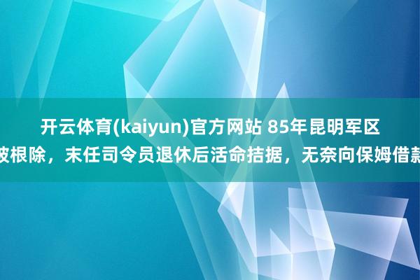 开云体育(kaiyun)官方网站 85年昆明军区被根除，末任司令员退休后活命拮据，无奈向保姆借款