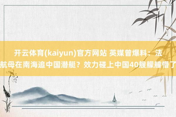 开云体育(kaiyun)官方网站 英媒曾爆料：法航母在南海追中国潜艇？效力碰上中国40艘艨艟懵了