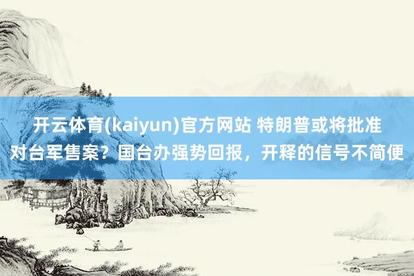 开云体育(kaiyun)官方网站 特朗普或将批准对台军售案？国台办强势回报，开释的信号不简便