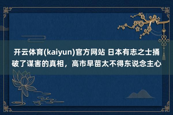 开云体育(kaiyun)官方网站 日本有志之士捅破了谋害的真相，高市早苗太不得东说念主心