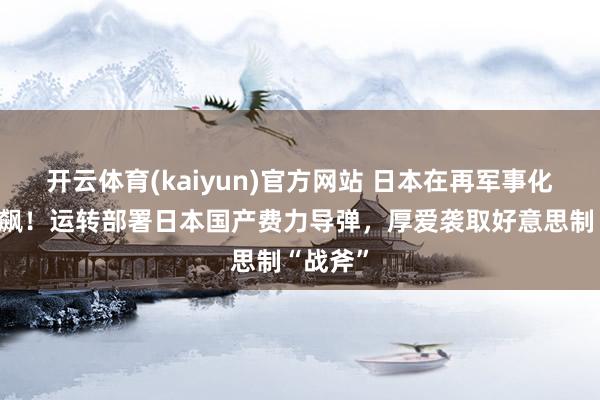 开云体育(kaiyun)官方网站 日本在再军事化岔路狂飙！运转部署日本国产费力导弹，厚爱袭取好意思制“战斧”