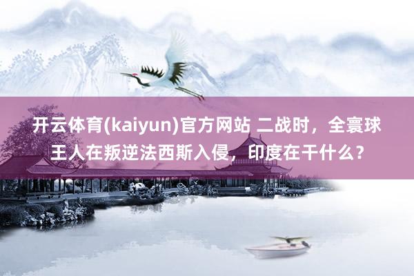 开云体育(kaiyun)官方网站 二战时，全寰球王人在叛逆法西斯入侵，印度在干什么？